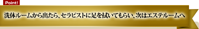 洗体ルームから出たら、セラピストに足を拭いてもらい、次はエステルームへ